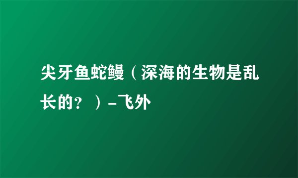 尖牙鱼蛇鳗（深海的生物是乱长的？）-飞外