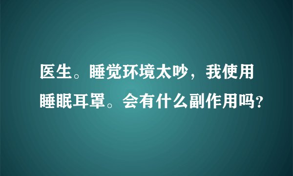 医生。睡觉环境太吵，我使用睡眠耳罩。会有什么副作用吗？
