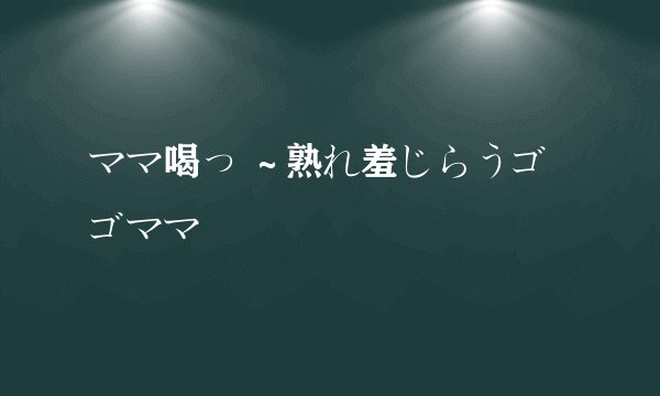 ママ喝っ ～熟れ羞じらうゴゴママ