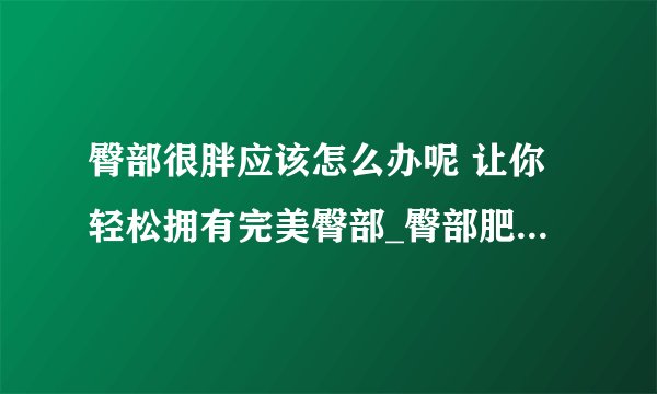 臀部很胖应该怎么办呢 让你轻松拥有完美臀部_臀部肥胖的原因是什么_臀部很胖怎么办_臀部减肥的方法有哪些
