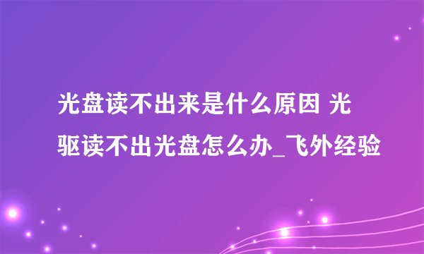 光盘读不出来是什么原因 光驱读不出光盘怎么办_飞外经验