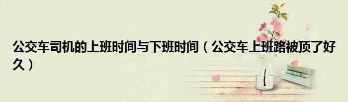 公交车司机的上班时间与下班时间（公交车上班路被顶了好久）