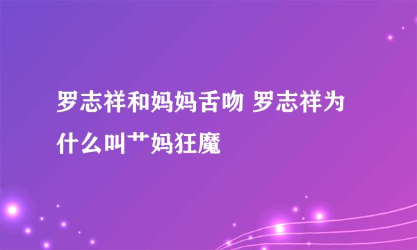 罗志祥和妈妈舌吻 罗志祥为什么叫艹妈狂魔