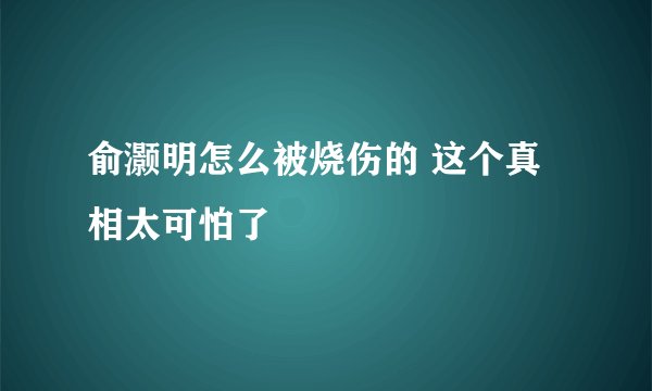 俞灏明怎么被烧伤的 这个真相太可怕了