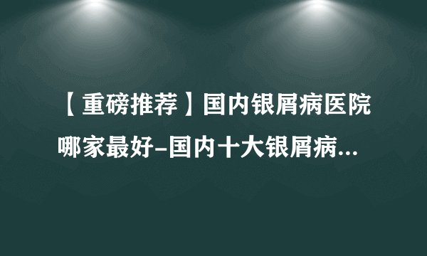 【重磅推荐】国内银屑病医院哪家最好-国内十大银屑病医院排行
