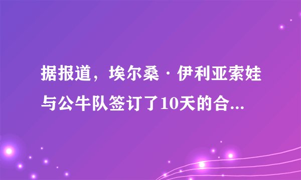 据报道，埃尔桑·伊利亚索娃与公牛队签订了10天的合同-飞外