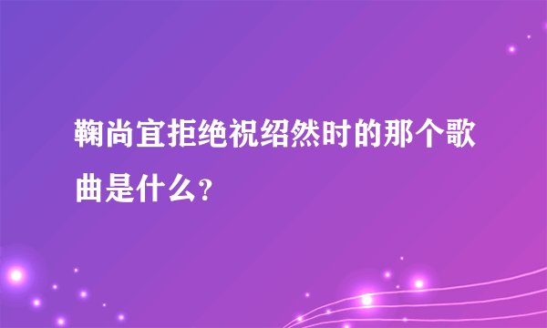 鞠尚宜拒绝祝绍然时的那个歌曲是什么？