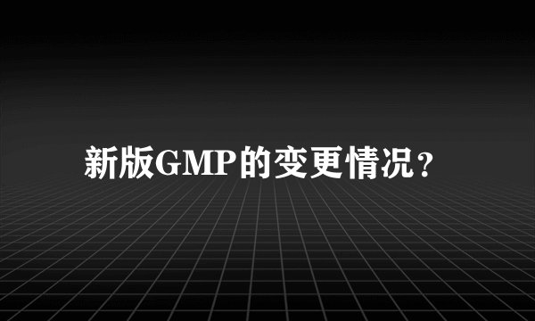 新版GMP的变更情况？