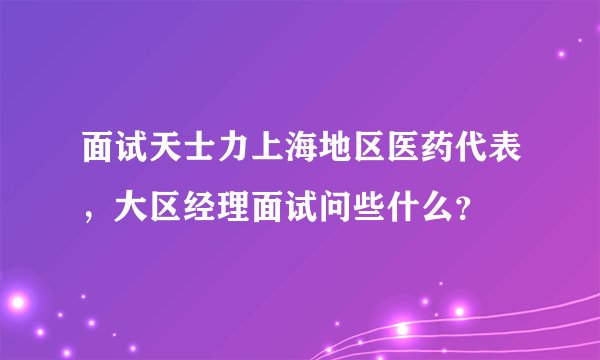 面试天士力上海地区医药代表，大区经理面试问些什么？
