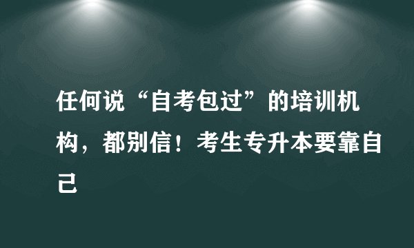 任何说“自考包过”的培训机构，都别信！考生专升本要靠自己