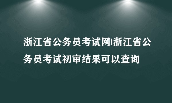浙江省公务员考试网|浙江省公务员考试初审结果可以查询