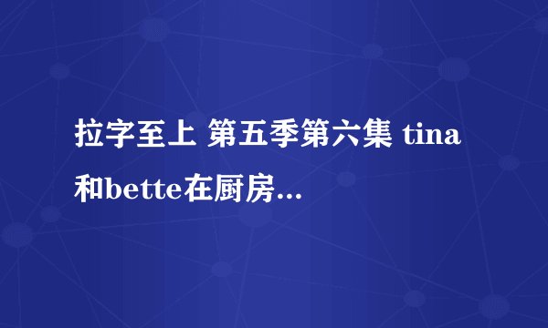 拉字至上 第五季第六集 tina和bette在厨房ML时的背景音乐 大概是11分钟或者12分钟左右开始的~谢谢~