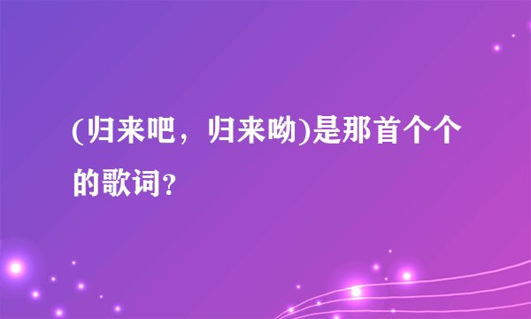 (归来吧，归来呦)是那首个个的歌词？