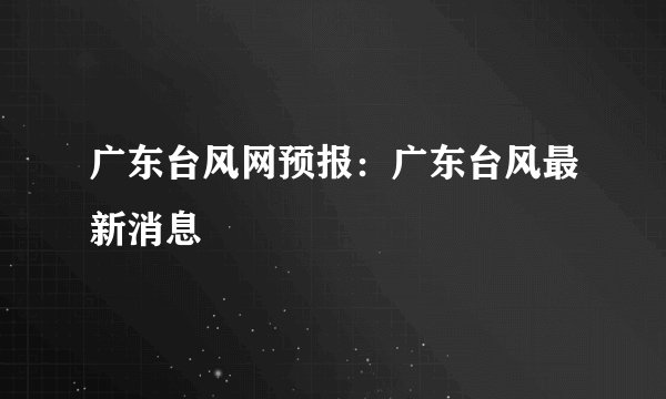 广东台风网预报：广东台风最新消息