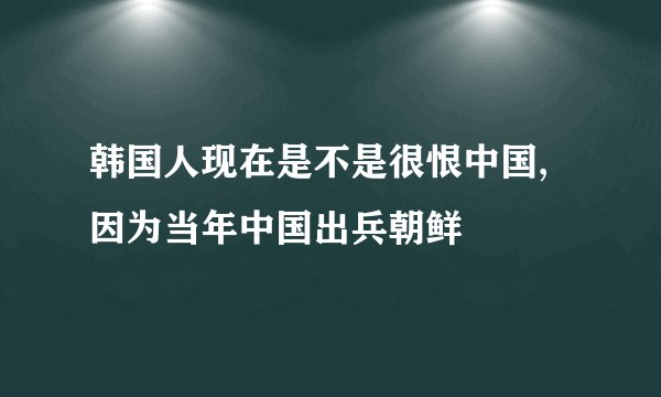 韩国人现在是不是很恨中国,因为当年中国出兵朝鲜