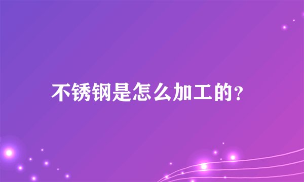 不锈钢是怎么加工的？