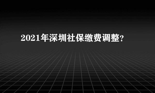 2021年深圳社保缴费调整？