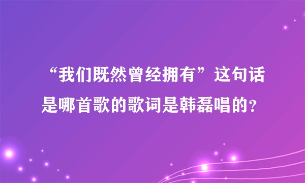 “我们既然曾经拥有”这句话是哪首歌的歌词是韩磊唱的？
