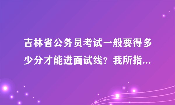吉林省公务员考试一般要得多少分才能进面试线？我所指的是行测、申论2个科目的分数。