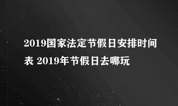 2019国家法定节假日安排时间表 2019年节假日去哪玩