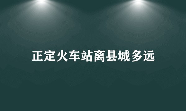正定火车站离县城多远