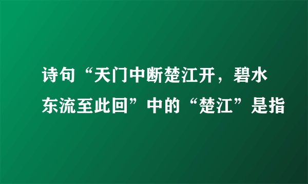诗句“天门中断楚江开，碧水东流至此回”中的“楚江”是指