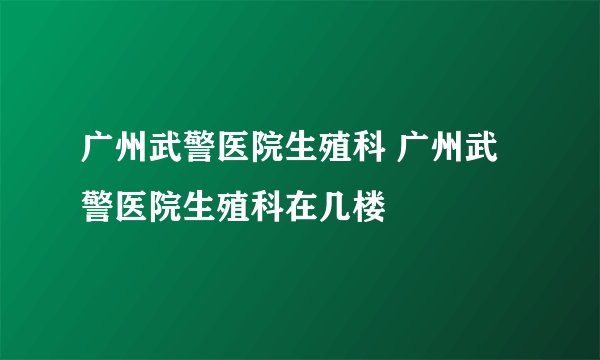 广州武警医院生殖科 广州武警医院生殖科在几楼