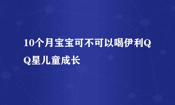 10个月宝宝可不可以喝伊利QQ星儿童成长