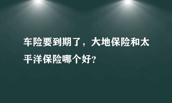 车险要到期了，大地保险和太平洋保险哪个好？
