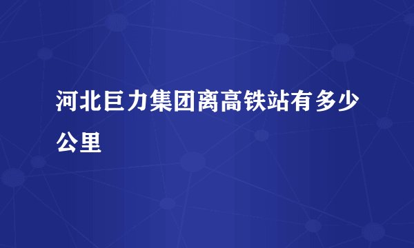 河北巨力集团离高铁站有多少公里