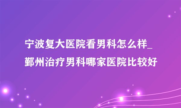 宁波复大医院看男科怎么样_鄞州治疗男科哪家医院比较好