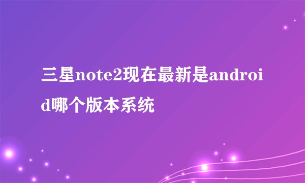 三星note2现在最新是android哪个版本系统