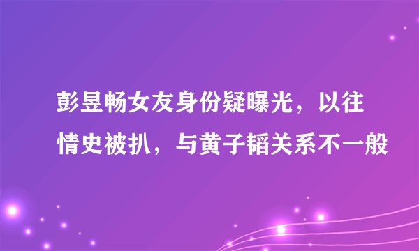 彭昱畅女友身份疑曝光，以往情史被扒，与黄子韬关系不一般