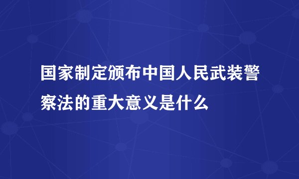 国家制定颁布中国人民武装警察法的重大意义是什么