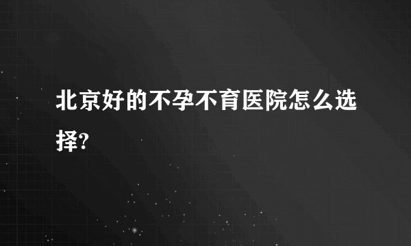 北京好的不孕不育医院怎么选择?