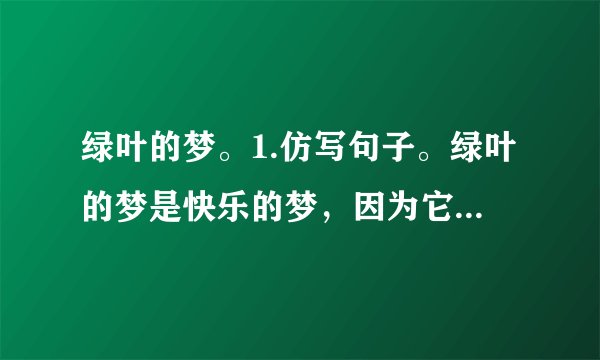 绿叶的梦。1.仿写句子。绿叶的梦是快乐的梦，因为它给我们的童年带来了很多乐趣。绿叶的梦是多彩的梦，因为。绿叶的梦是的梦，因为。2.为什么说在童年的记忆里，“绿叶”最使“我”着迷？（）A.因为绿叶很美丽。B.因为从绿叶中“我”不仅收获了知识，还收获了快乐。