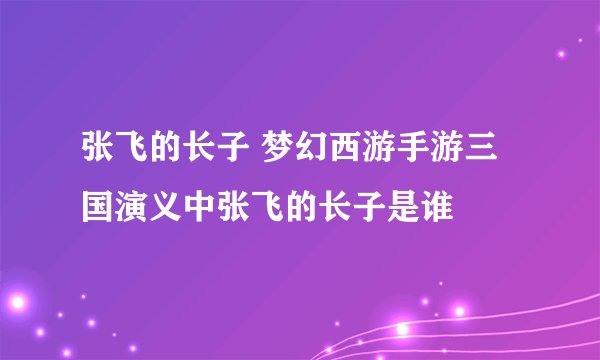张飞的长子 梦幻西游手游三国演义中张飞的长子是谁