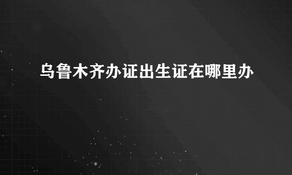 乌鲁木齐办证出生证在哪里办