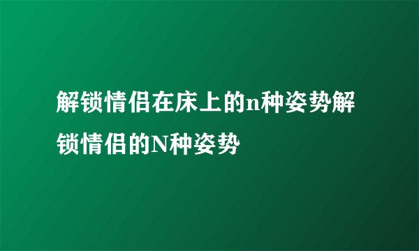 解锁情侣在床上的n种姿势解锁情侣的N种姿势