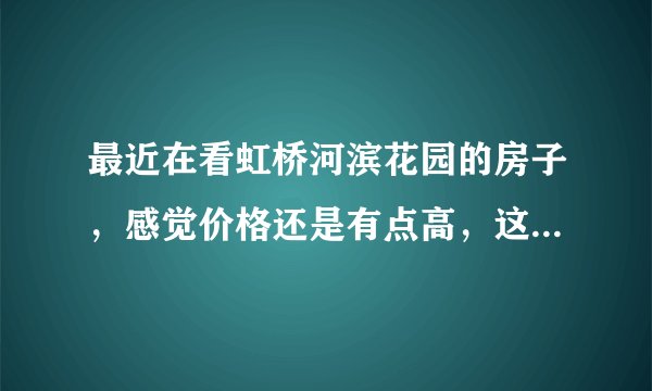 最近在看虹桥河滨花园的房子，感觉价格还是有点高，这个小区之前价格如何？大概多少钱？