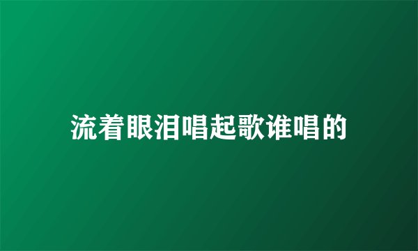 流着眼泪唱起歌谁唱的