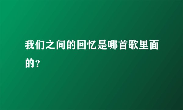 我们之间的回忆是哪首歌里面的？