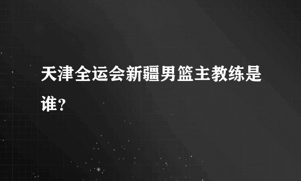 天津全运会新疆男篮主教练是谁？