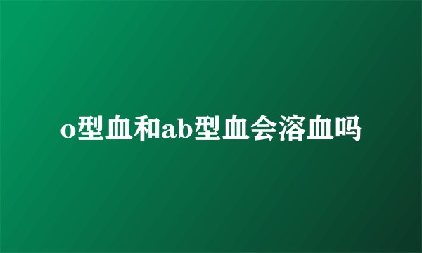 o型血和ab型血会溶血吗
