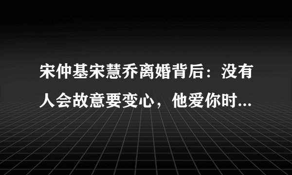 宋仲基宋慧乔离婚背后：没有人会故意要变心，他爱你时是真的爱你