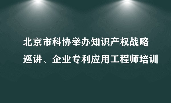 北京市科协举办知识产权战略巡讲、企业专利应用工程师培训