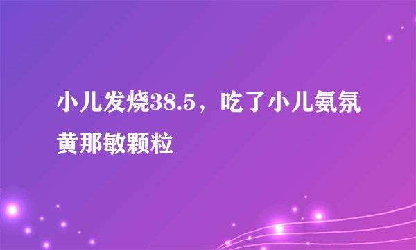小儿发烧38.5，吃了小儿氨氛黄那敏颗粒