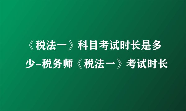 《税法一》科目考试时长是多少-税务师《税法一》考试时长