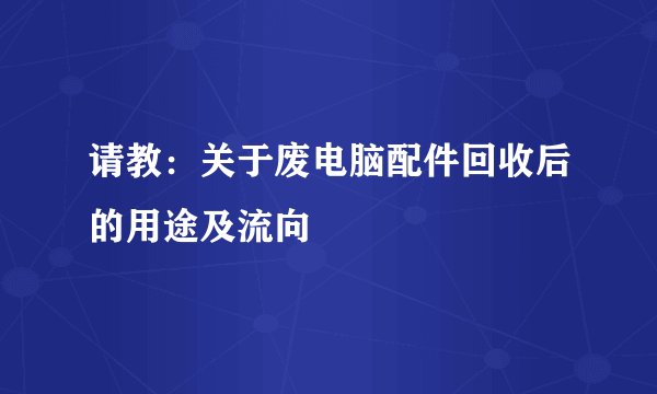 请教：关于废电脑配件回收后的用途及流向