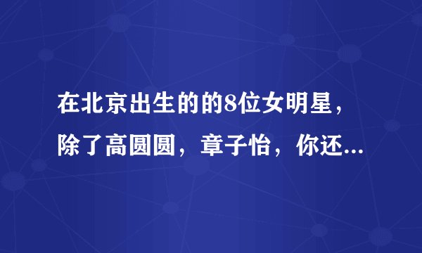在北京出生的的8位女明星，除了高圆圆，章子怡，你还知道有谁？